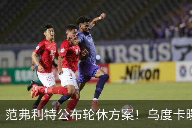 范弗利特公布轮休方案！乌度卡曝10人主力！回来了，都回来了
